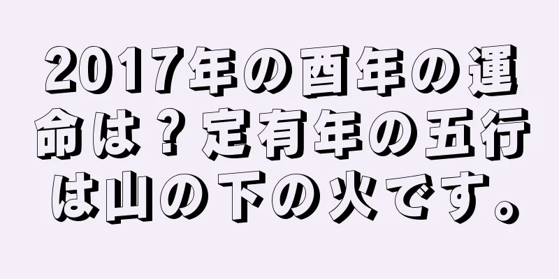2017年の酉年の運命は？定有年の五行は山の下の火です。