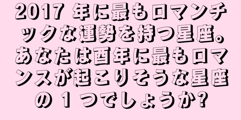 2017 年に最もロマンチックな運勢を持つ星座。あなたは酉年に最もロマンスが起こりそうな星座の 1 つでしょうか?