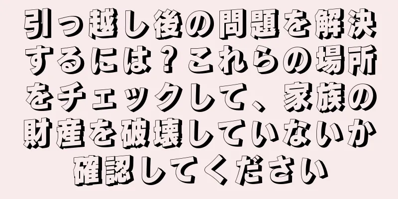引っ越し後の問題を解決するには？これらの場所をチェックして、家族の財産を破壊していないか確認してください