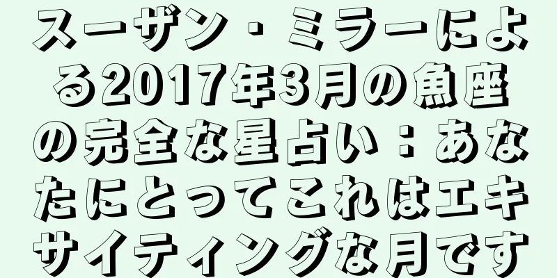 スーザン・ミラーによる2017年3月の魚座の完全な星占い：あなたにとってこれはエキサイティングな月です