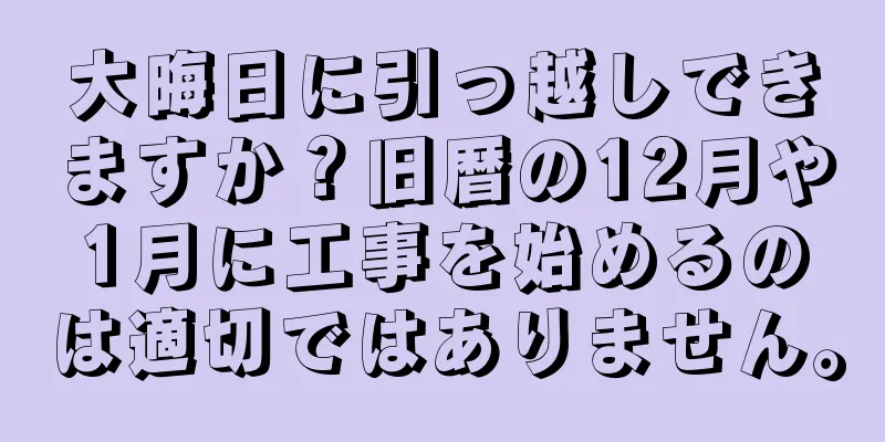 大晦日に引っ越しできますか？旧暦の12月や1月に工事を始めるのは適切ではありません。