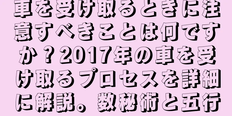 車を受け取るときに注意すべきことは何ですか？2017年の車を受け取るプロセスを詳細に解説。数秘術と五行