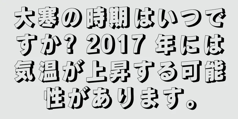 大寒の時期はいつですか? 2017 年には気温が上昇する可能性があります。