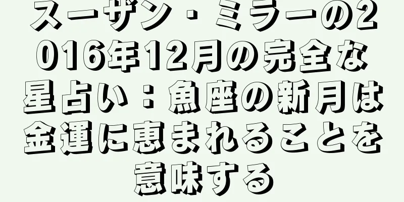 スーザン・ミラーの2016年12月の完全な星占い：魚座の新月は金運に恵まれることを意味する