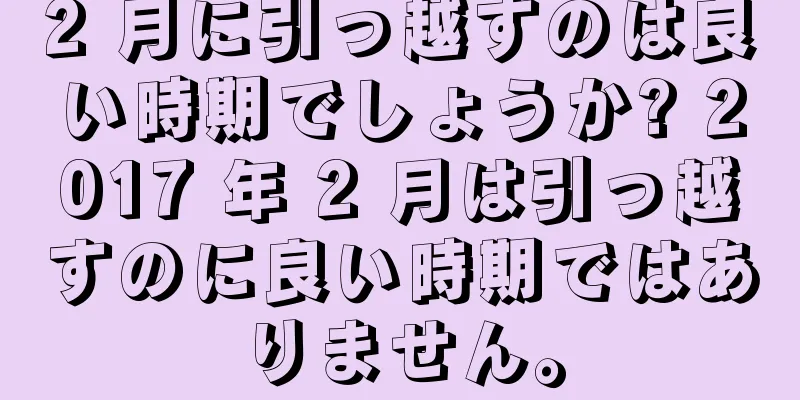 2 月に引っ越すのは良い時期でしょうか? 2017 年 2 月は引っ越すのに良い時期ではありません。