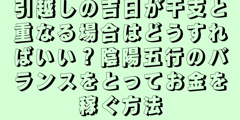 引越しの吉日が干支と重なる場合はどうすればいい？陰陽五行のバランスをとってお金を稼ぐ方法