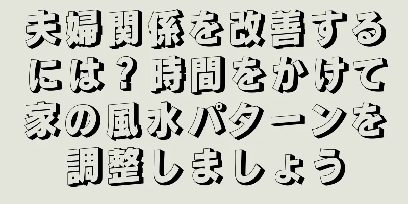 夫婦関係を改善するには？時間をかけて家の風水パターンを調整しましょう