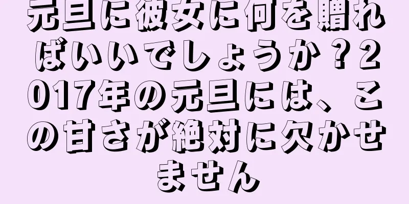 元旦に彼女に何を贈ればいいでしょうか？2017年の元旦には、この甘さが絶対に欠かせません
