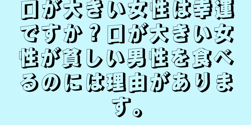 口が大きい女性は幸運ですか？口が大きい女性が貧しい男性を食べるのには理由があります。