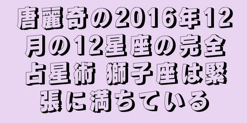 唐麗奇の2016年12月の12星座の完全占星術 獅子座は緊張に満ちている