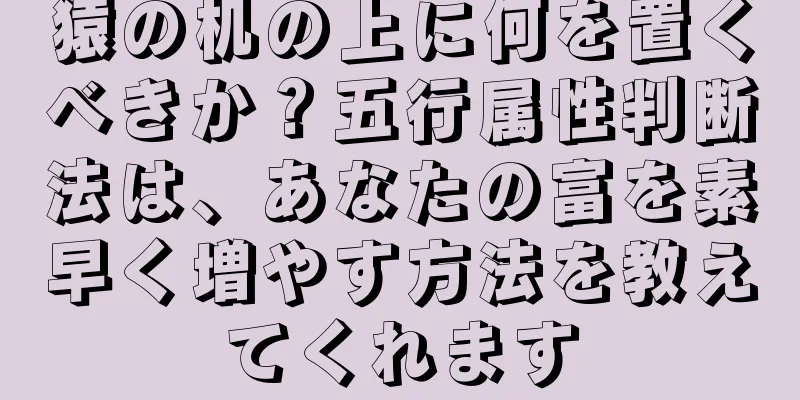猿の机の上に何を置くべきか？五行属性判断法は、あなたの富を素早く増やす方法を教えてくれます