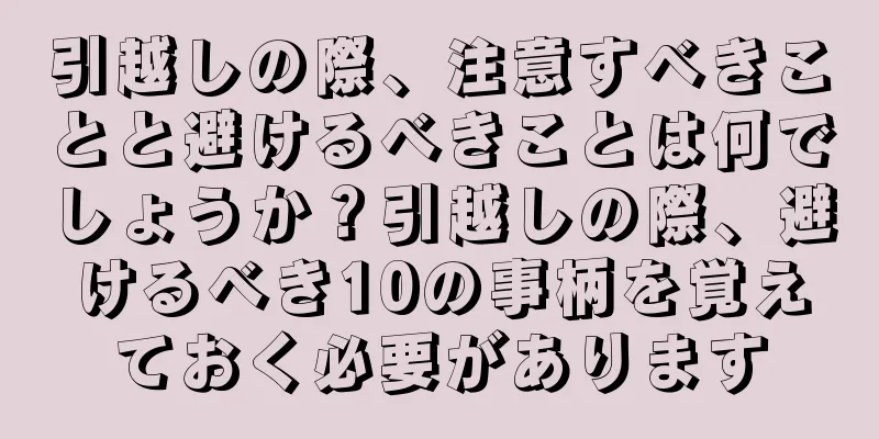 引越しの際、注意すべきことと避けるべきことは何でしょうか？引越しの際、避けるべき10の事柄を覚えておく必要があります