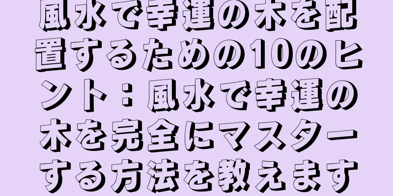 風水で幸運の木を配置するための10のヒント：風水で幸運の木を完全にマスターする方法を教えます