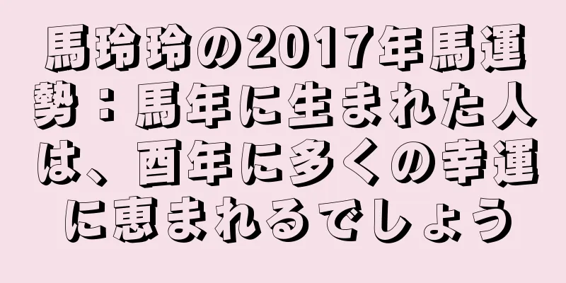 馬玲玲の2017年馬運勢：馬年に生まれた人は、酉年に多くの幸運に恵まれるでしょう