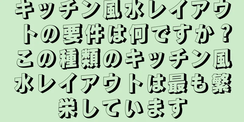 キッチン風水レイアウトの要件は何ですか？この種類のキッチン風水レイアウトは最も繁栄しています