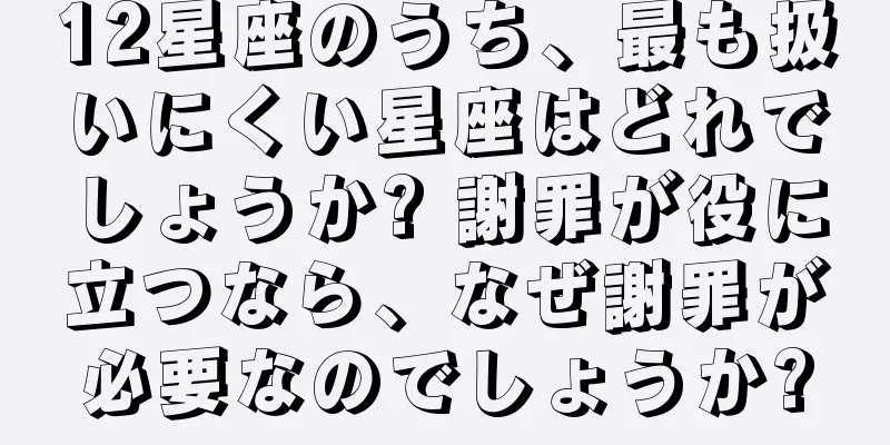 12星座のうち、最も扱いにくい星座はどれでしょうか? 謝罪が役に立つなら、なぜ謝罪が必要なのでしょうか?