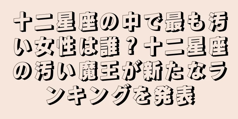 十二星座の中で最も汚い女性は誰？十二星座の汚い魔王が新たなランキングを発表