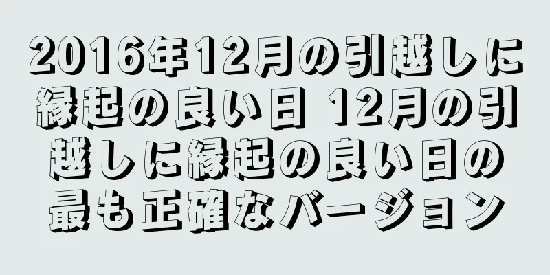 2016年12月の引越しに縁起の良い日 12月の引越しに縁起の良い日の最も正確なバージョン
