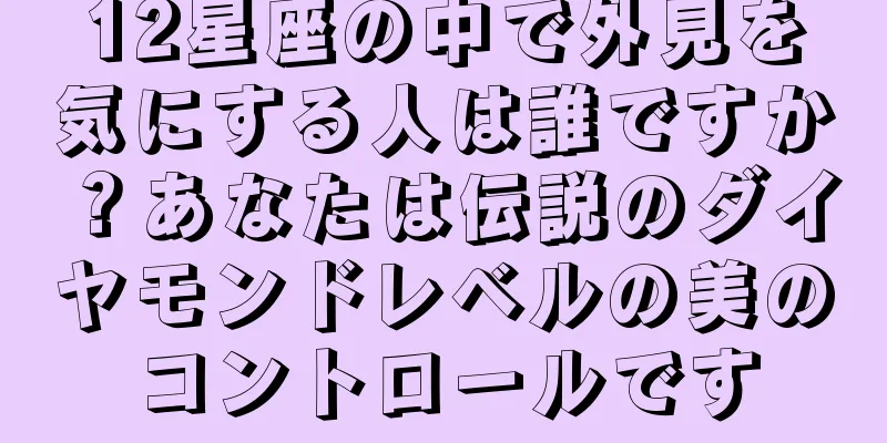 12星座の中で外見を気にする人は誰ですか？あなたは伝説のダイヤモンドレベルの美のコントロールです
