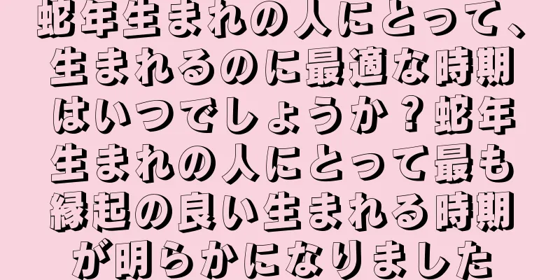 蛇年生まれの人にとって、生まれるのに最適な時期はいつでしょうか？蛇年生まれの人にとって最も縁起の良い生まれる時期が明らかになりました