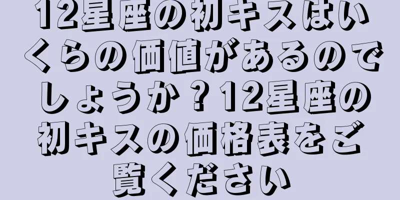 12星座の初キスはいくらの価値があるのでしょうか？12星座の初キスの価格表をご覧ください