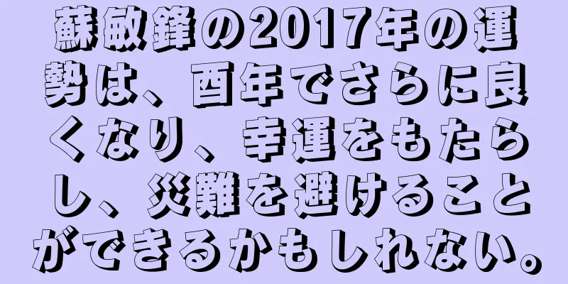 蘇敏鋒の2017年の運勢は、酉年でさらに良くなり、幸運をもたらし、災難を避けることができるかもしれない。