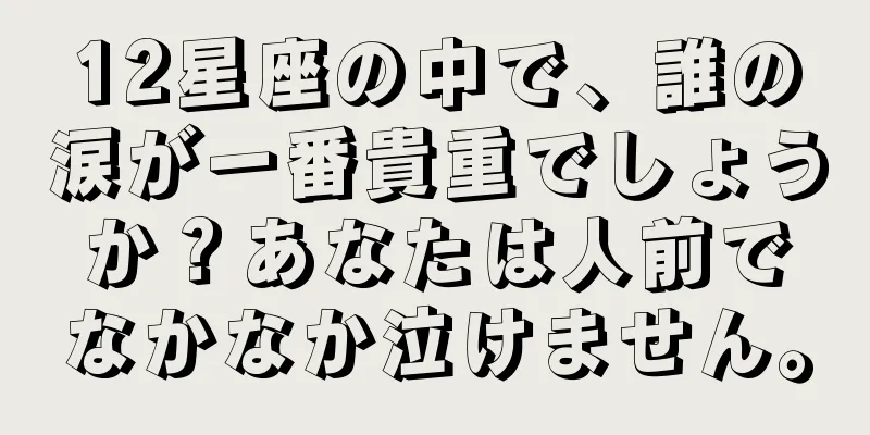 12星座の中で、誰の涙が一番貴重でしょうか？あなたは人前でなかなか泣けません。