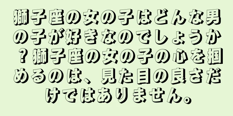 獅子座の女の子はどんな男の子が好きなのでしょうか？獅子座の女の子の心を掴めるのは、見た目の良さだけではありません。