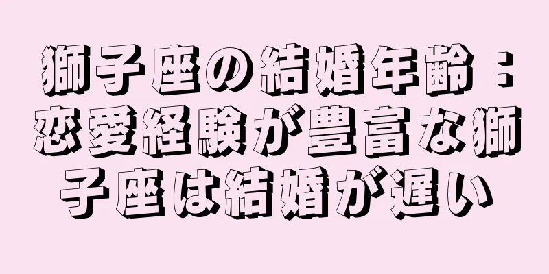 獅子座の結婚年齢：恋愛経験が豊富な獅子座は結婚が遅い