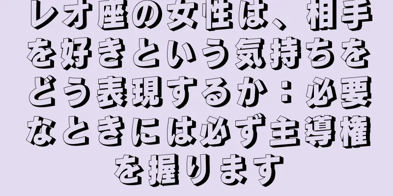 レオ座の女性は、相手を好きという気持ちをどう表現するか：必要なときには必ず主導権を握ります