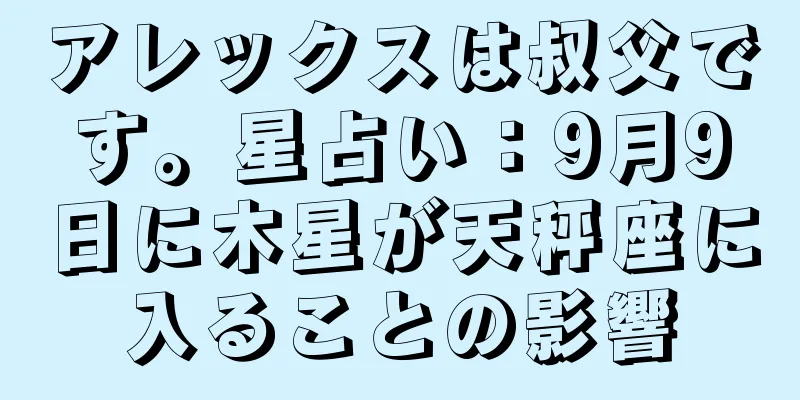 アレックスは叔父です。星占い：9月9日に木星が天秤座に入ることの影響