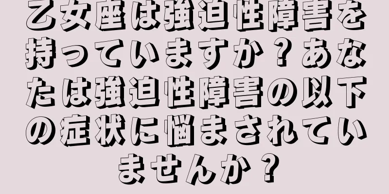乙女座は強迫性障害を持っていますか？あなたは強迫性障害の以下の症状に悩まされていませんか？