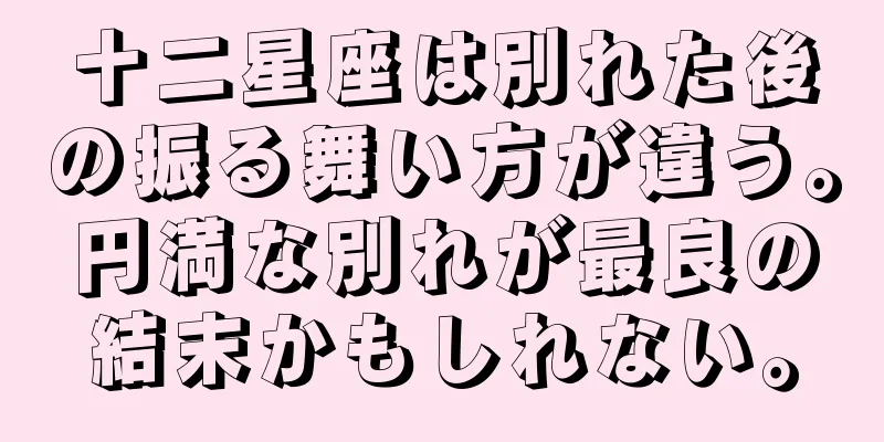 十二星座は別れた後の振る舞い方が違う。円満な別れが最良の結末かもしれない。
