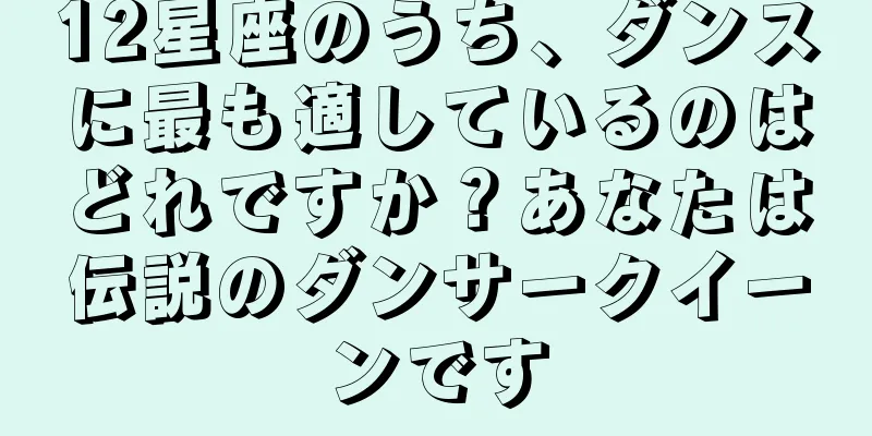 12星座のうち、ダンスに最も適しているのはどれですか？あなたは伝説のダンサークイーンです
