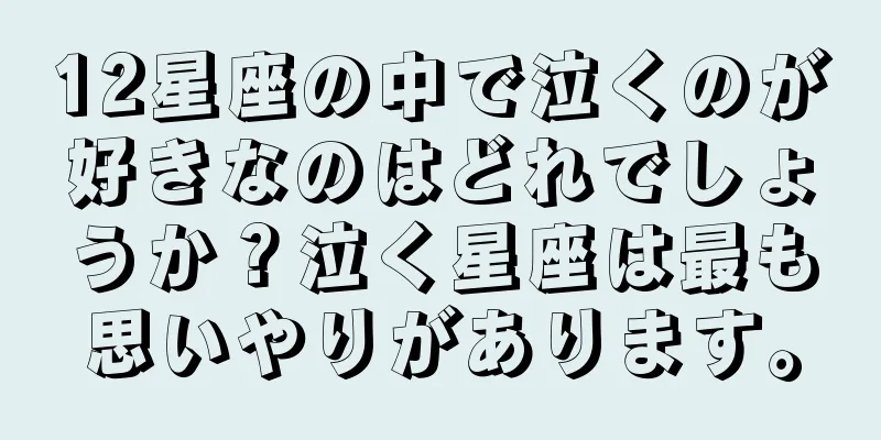 12星座の中で泣くのが好きなのはどれでしょうか？泣く星座は最も思いやりがあります。