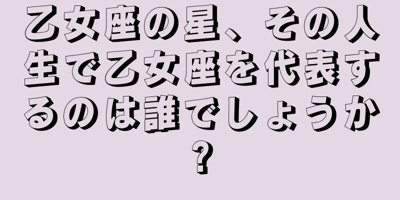 乙女座の星、その人生で乙女座を代表するのは誰でしょうか?