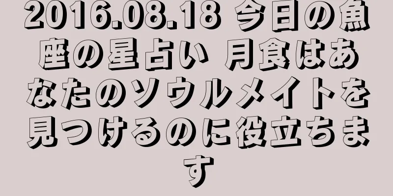 2016.08.18 今日の魚座の星占い 月食はあなたのソウルメイトを見つけるのに役立ちます