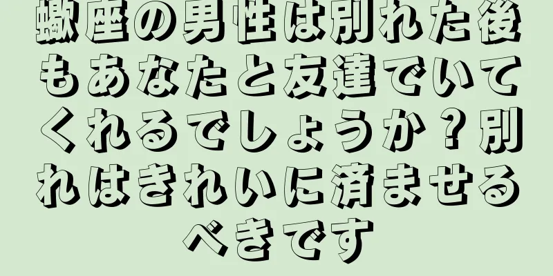 蠍座の男性は別れた後もあなたと友達でいてくれるでしょうか？別れはきれいに済ませるべきです