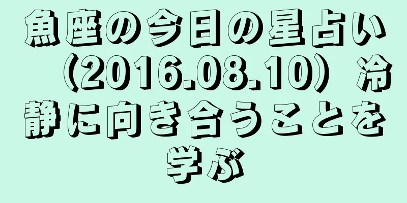 魚座の今日の星占い（2016.08.10）冷静に向き合うことを学ぶ