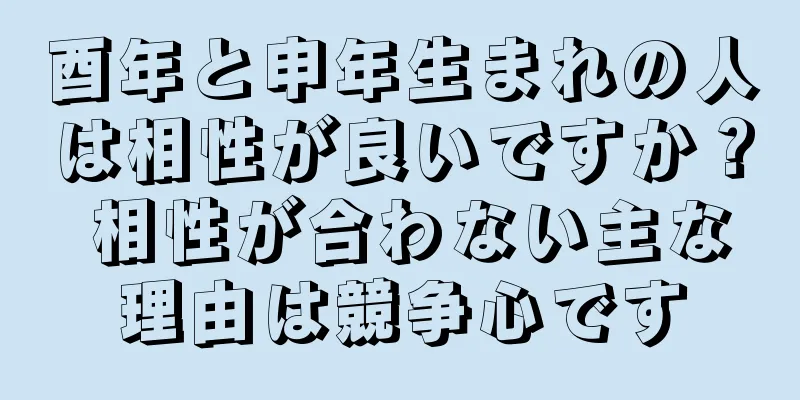 酉年と申年生まれの人は相性が良いですか？ 相性が合わない主な理由は競争心です