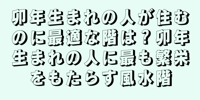 卯年生まれの人が住むのに最適な階は？卯年生まれの人に最も繁栄をもたらす風水階