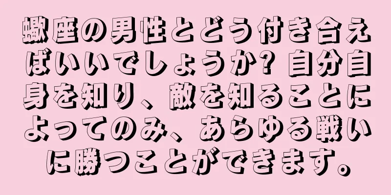 蠍座の男性とどう付き合えばいいでしょうか? 自分自身を知り、敵を知ることによってのみ、あらゆる戦いに勝つことができます。