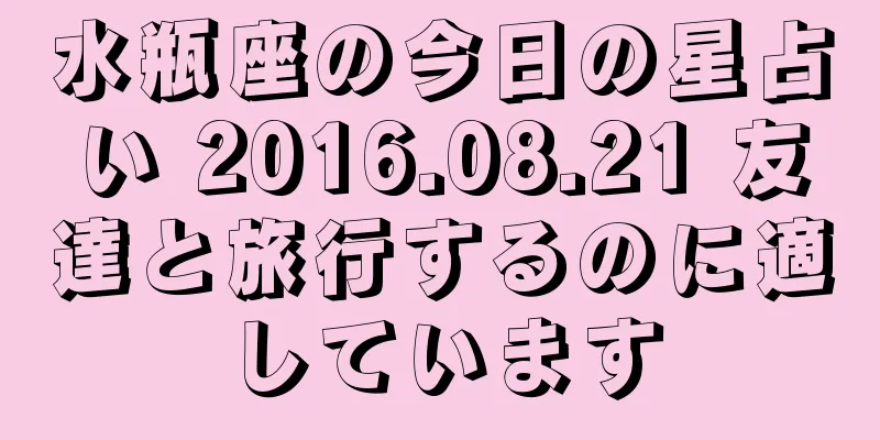 水瓶座の今日の星占い 2016.08.21 友達と旅行するのに適しています