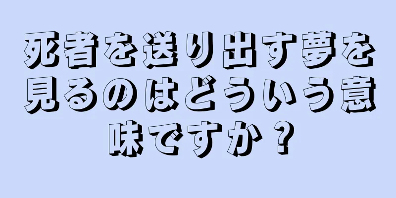 死者を送り出す夢を見るのはどういう意味ですか？