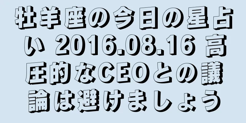 牡羊座の今日の星占い 2016.08.16 高圧的なCEOとの議論は避けましょう