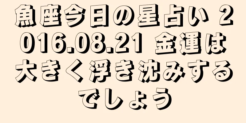 魚座今日の星占い 2016.08.21 金運は大きく浮き沈みするでしょう