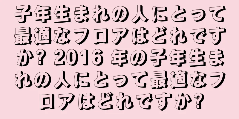 子年生まれの人にとって最適なフロアはどれですか? 2016 年の子年生まれの人にとって最適なフロアはどれですか?