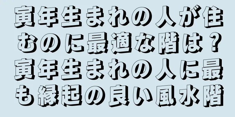 寅年生まれの人が住むのに最適な階は？寅年生まれの人に最も縁起の良い風水階