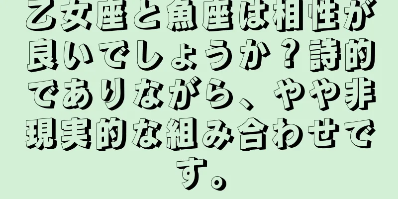 乙女座と魚座は相性が良いでしょうか？詩的でありながら、やや非現実的な組み合わせです。