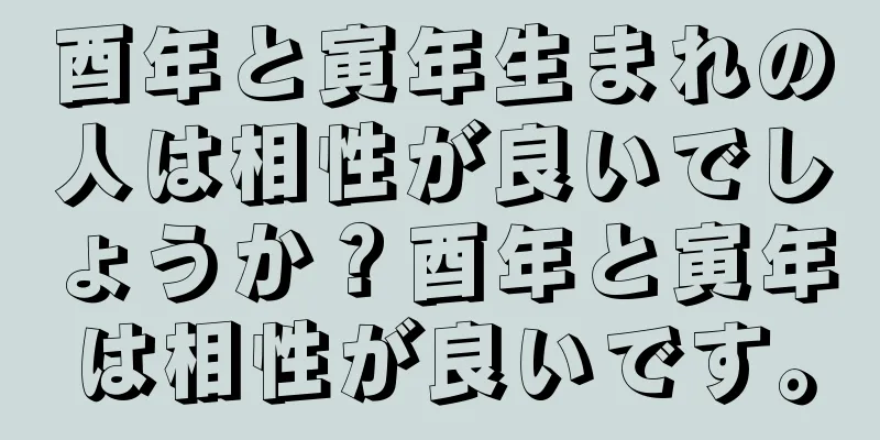 酉年と寅年生まれの人は相性が良いでしょうか？酉年と寅年は相性が良いです。